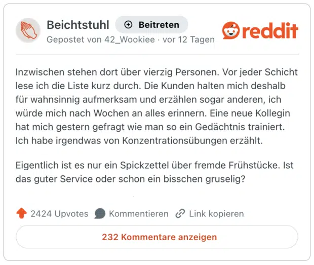 Inzwischen stehen dort über vierzig Personen. Vor jeder Schicht lese ich die Liste kurz durch. Die Kunden halten mich deshalb für wahnsinnig aufmerksam und erzählen sogar anderen, ich würde mich nach Wochen an alles erinnern. Eine neue Kollegin hat mich gestern gefragt wie man so ein Gedächtnis trainiert. Ich habe irgendwas von Konzentrationsübungen erzählt. Eigentlich ist es nur ein Spickzettel über fremde Frühstücke. Ist das guter Service oder schon ein bisschen gruselig?