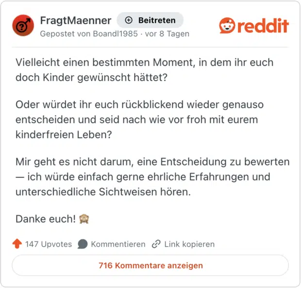 Vielleicht einen bestimmten Moment, in dem ihr euch doch Kinder gewünscht hättet? Oder würdet ihr euch rückblickend wieder genauso entscheiden und seid nach wie vor froh mit eurem kinderfreien Leben? Mir geht es nicht darum, eine Entscheidung zu bewerten — ich würde einfach gerne ehrliche Erfahrungen und unterschiedliche Sichtweisen hören. Danke euch! 🙈