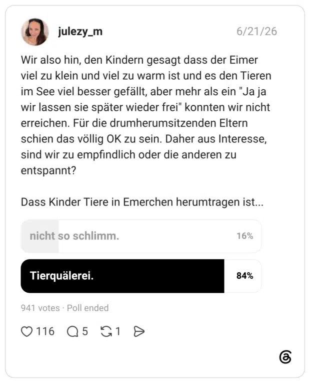 Wir also hin, den Kindern gesagt dass der Eimer viel zu klein und viel zu warm ist und es den Tieren im See viel besser gefällt, aber mehr als ein "Ja ja wir lassen sie später wieder frei" konnten wir nicht erreichen. Für die drumherumsitzenden Eltern schien das völlig OK zu sein. Daher aus Interesse, sind wir zu empfindlich oder die anderen zu entspannt? Dass Kinder Tiere in Emerchen herumtragen ist...