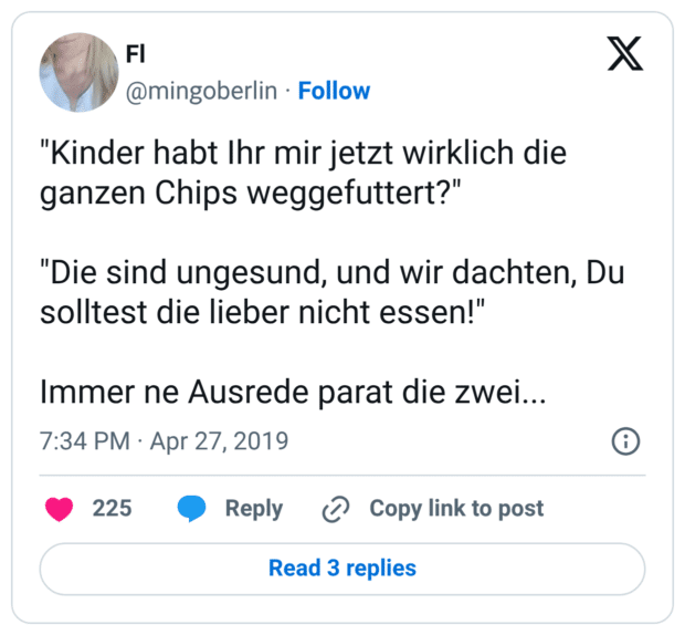 "Kinder habt Ihr mir jetzt wirklich die ganzen Chips weggefuttert?" "Die sind ungesund, und wir dachten, Du solltest die lieber nicht essen!" Immer ne Ausrede parat die zwei...