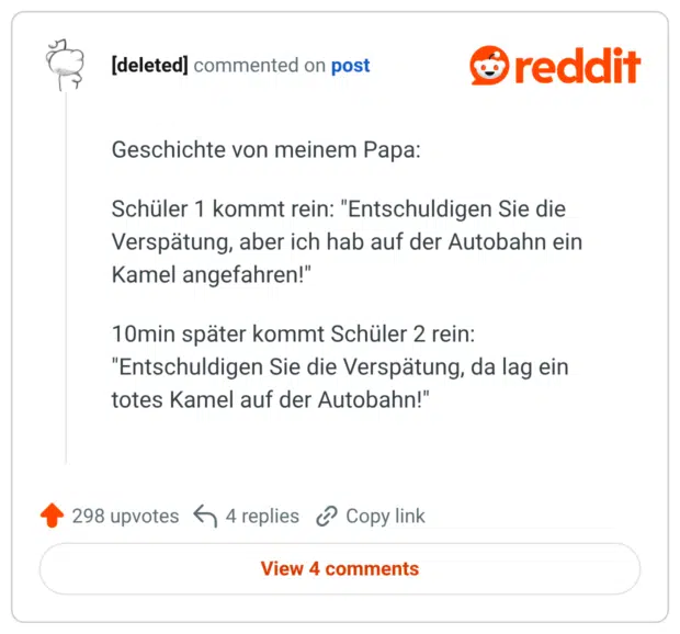 Geschichte von meinem Papa: Schüler 1 kommt rein: "Entschuldigen Sie die Verspätung, aber ich hab auf der Autobahn ein Kamel angefahren!" 10min später kommt Schüler 2 rein: "Entschuldigen Sie die Verspätung, da lag ein totes Kamel auf der Autobahn!"
