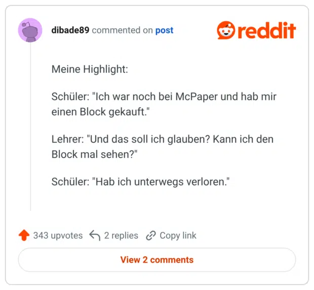 Meine Highlight: Schüler: "Ich war noch bei McPaper und hab mir einen Block gekauft." Lehrer: "Und das soll ich glauben? Kann ich den Block mal sehen?" Schüler: "Hab ich unterwegs verloren."