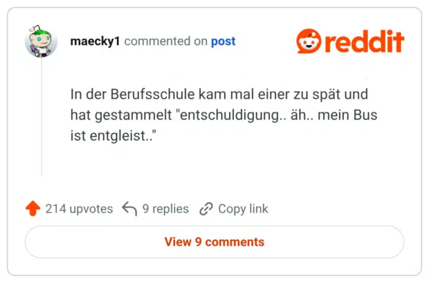 In der Berufsschule kam mal einer zu spät und hat gestammelt "entschuldigung.. äh.. mein Bus ist entgleist.."