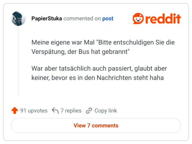 Meine eigene war Mal "Bitte entschuldigen Sie die Verspätung, der Bus hat gebrannt" War aber tatsächlich auch passiert, glaubt aber keiner, bevor es in den Nachrichten steht haha