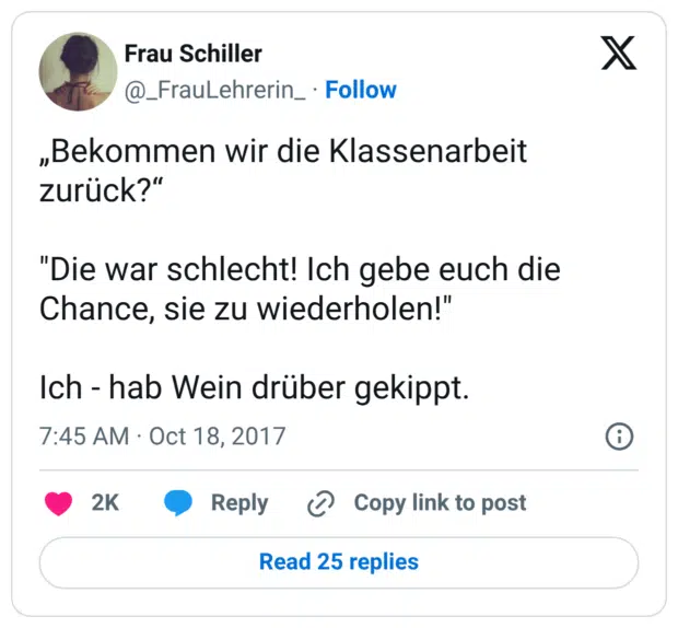 „Bekommen wir die Klassenarbeit zurück?“ "Die war schlecht! Ich gebe euch die Chance, sie zu wiederholen!" Ich - hab Wein drüber gekippt.