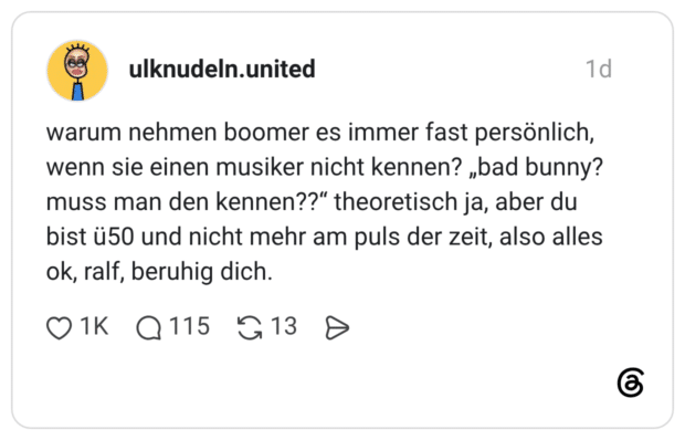 warum nehmen boomer es immer fast persönlich, wenn sie einen musiker nicht kennen? „bad bunny? muss man den kennen??" theoretisch ja, aber du bist ü50 und nicht mehr am puls der zeit, also alles ok, ralf, beruhig dich.