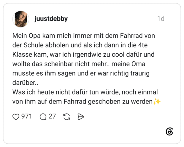 Mein Opa kam mich immer mit dem Fahrrad von der Schule abholen und als ich dann in die 4te Klasse kam, war ich irgendwie zu cool dafür und wollte das scheinbar nicht mehr.. meine Oma musste es ihm sagen und er war richtig traurig darüber.. Was ich heute nicht dafür tun würde, noch einmal von ihm auf dem Fahrrad geschoben zu werden