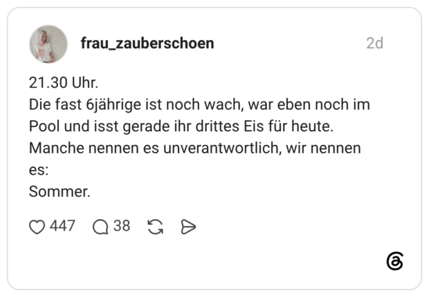 21.30 Uhr. Die fast 6jährige ist noch wach, war eben noch im Pool und isst gerade ihr drittes Eis für heute. Manche nennen es unverantwortlich, wir nennen es: Sommer.
