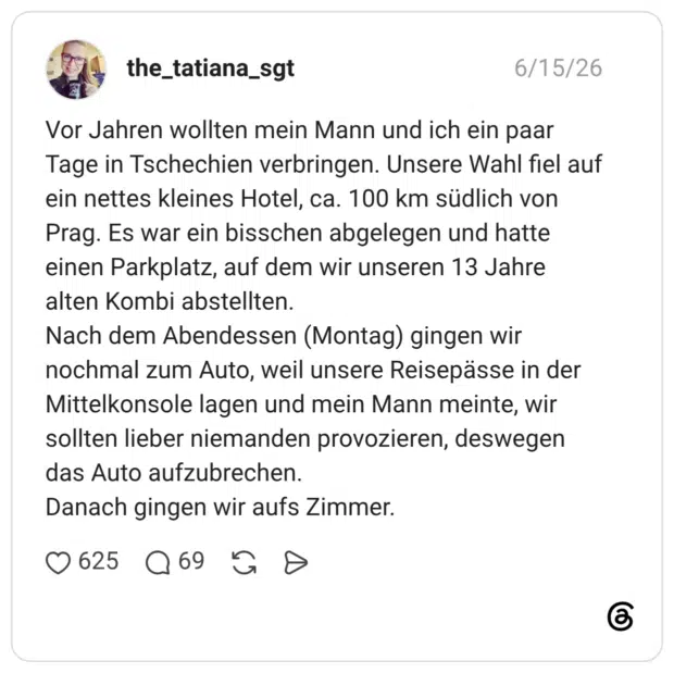 Vor Jahren wollten mein Mann und ich ein paar Tage in Tschechien verbringen. Unsere Wahl fiel auf ein nettes kleines Hotel, ca. 100 km südlich von Prag. Es war ein bisschen abgelegen und hatte einen Parkplatz, auf dem wir unseren 13 Jahre alten Kombi abstellten. Nach dem Abendessen (Montag) gingen wir nochmal zum Auto, weil unsere Reisepässe in der Mittelkonsole lagen und mein Mann meinte, wir sollten lieber niemanden provozieren, deswegen das Auto aufzubrechen. Danach gingen wir aufs Zimmer.