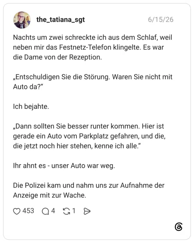 Nachts um zwei schreckte ich aus dem Schlaf, weil neben mir das Festnetz-Telefon klingelte. Es war die Dame von der Rezeption. „Entschuldigen Sie die Störung. Waren Sie nicht mit Auto da?“ Ich bejahte. „Dann sollten Sie besser runter kommen. Hier ist gerade ein Auto vom Parkplatz gefahren, und die, die jetzt noch hier stehen, kenne ich alle.“ Ihr ahnt es - unser Auto war weg. Die Polizei kam und nahm uns zur Aufnahme der Anzeige mit zur Wache.