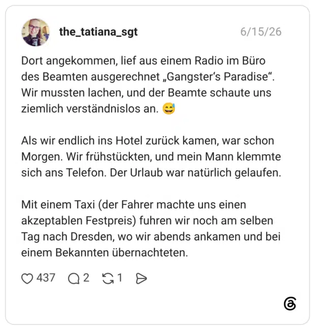 Dort angekommen, lief aus einem Radio im Büro des Beamten ausgerechnet „Gangster‘s Paradise“. Wir mussten lachen, und der Beamte schaute uns ziemlich verständnislos an. 😅 Als wir endlich ins Hotel zurück kamen, war schon Morgen. Wir frühstückten, und mein Mann klemmte sich ans Telefon. Der Urlaub war natürlich gelaufen. Mit einem Taxi (der Fahrer machte uns einen akzeptablen Festpreis) fuhren wir noch am selben Tag nach Dresden, wo wir abends ankamen und bei einem Bekannten übernachteten.