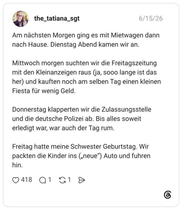 Am nächsten Morgen ging es mit Mietwagen dann nach Hause. Dienstag Abend kamen wir an. Mittwoch morgen suchten wir die Freitagszeitung mit den Kleinanzeigen raus (ja, sooo lange ist das her) und kauften noch am selben Tag einen kleinen Fiesta für wenig Geld. Donnerstag klapperten wir die Zulassungsstelle und die deutsche Polizei ab. Bis alles soweit erledigt war, war auch der Tag rum. Freitag hatte meine Schwester Geburtstag. Wir packten die Kinder ins („neue“) Auto und fuhren hin.