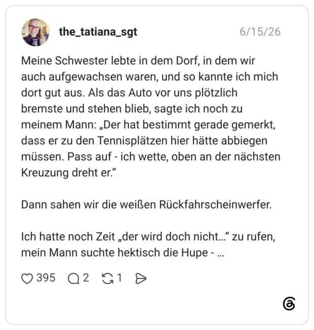 Meine Schwester lebte in dem Dorf, in dem wir auch aufgewachsen waren, und so kannte ich mich dort gut aus. Als das Auto vor uns plötzlich bremste und stehen blieb, sagte ich noch zu meinem Mann: „Der hat bestimmt gerade gemerkt, dass er zu den Tennisplätzen hier hätte abbiegen müssen. Pass auf - ich wette, oben an der nächsten Kreuzung dreht er.“ Dann sahen wir die weißen Rückfahrscheinwerfer. Ich hatte noch Zeit „der wird doch nicht…“ zu rufen, mein Mann suchte hektisch die Hupe - …