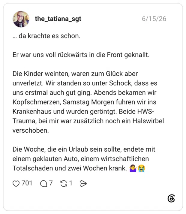 … da krachte es schon. Er war uns voll rückwärts in die Front geknallt. Die Kinder weinten, waren zum Glück aber unverletzt. Wir standen so unter Schock, dass es uns erstmal auch gut ging. Abends bekamen wir Kopfschmerzen, Samstag Morgen fuhren wir ins Krankenhaus und wurden geröntgt. Beide HWS-Trauma, bei mir war zusätzlich noch ein Halswirbel verschoben. Die Woche, die ein Urlaub sein sollte, endete mit einem geklauten Auto, einem wirtschaftlichen Totalschaden und zwei Wochen krank. 🤷♀️😭