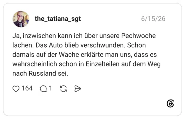Ja, inzwischen kann ich über unsere Pechwoche lachen. Das Auto blieb verschwunden. Schon damals auf der Wache erklärte man uns, dass es wahrscheinlich schon in Einzelteilen auf dem Weg nach Russland sei.