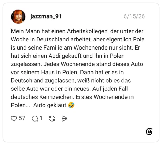 Mein Mann hat einen Arbeitskollegen, der unter der Woche in Deutschland arbeitet, aber eigentlich Pole is und seine Familie am Wochenende nur sieht. Er hat sich einen Audi gekauft und ihn in Polen zugelassen. Jedes Wochenende stand dieses Auto vor seinem Haus in Polen. Dann hat er es in Deutschland zugelassen, weiß nicht ob es das selbe Auto war oder ein neues. Auf jeden Fall deutsches Kennzeichen. Erstes Wochenende in Polen.... Auto geklaut 🤣