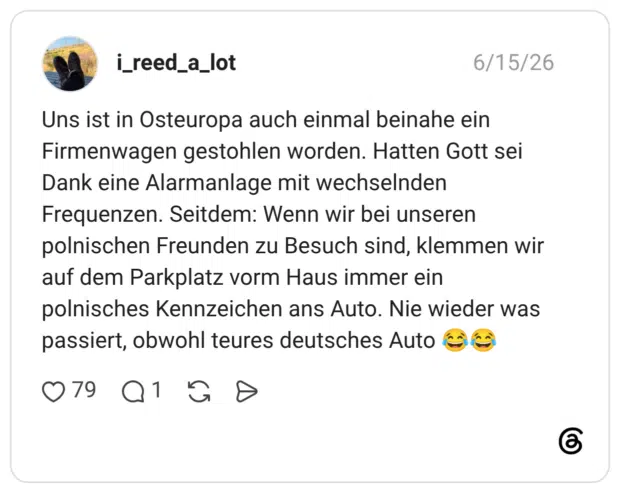 Uns ist in Osteuropa auch einmal beinahe ein Firmenwagen gestohlen worden. Hatten Gott sei Dank eine Alarmanlage mit wechselnden Frequenzen. Seitdem: Wenn wir bei unseren polnischen Freunden zu Besuch sind, klemmen wir auf dem Parkplatz vorm Haus immer ein polnisches Kennzeichen ans Auto. Nie wieder was passiert, obwohl teures deutsches Auto 😂😂