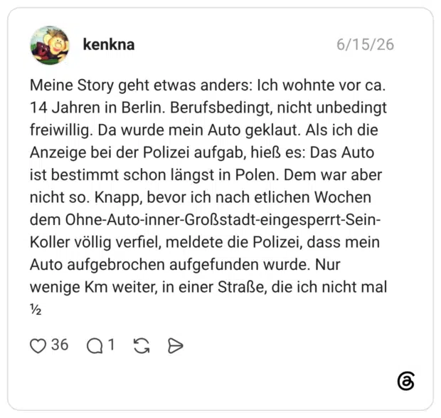 Meine Story geht etwas anders: Ich wohnte vor ca. 14 Jahren in Berlin. Berufsbedingt, nicht unbedingt freiwillig. Da wurde mein Auto geklaut. Als ich die Anzeige bei der Polizei aufgab, hieß es: Das Auto ist bestimmt schon längst in Polen. Dem war aber nicht so. Knapp, bevor ich nach etlichen Wochen dem Ohne-Auto-inner-Großstadt-eingesperrt-Sein-Koller völlig verfiel, meldete die Polizei, dass mein Auto aufgebrochen aufgefunden wurde. Nur wenige Km weiter, in einer Straße, die ich nicht mal