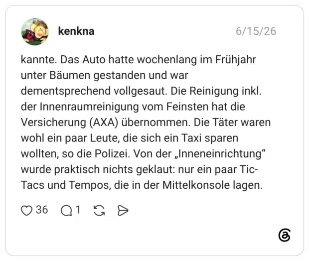 kannte. Das Auto hatte wochenlang im Frühjahr unter Bäumen gestanden und war dementsprechend vollgesaut. Die Reinigung inkl. der Innenraumreinigung vom Feinsten hat die Versicherung (AXA) übernommen. Die Täter waren wohl ein paar Leute, die sich ein Taxi sparen wollten, so die Polizei. Von der „Inneneinrichtung“ wurde praktisch nichts geklaut: nur ein paar Tic-Tacs und Tempos, die in der Mittelkonsole lagen.