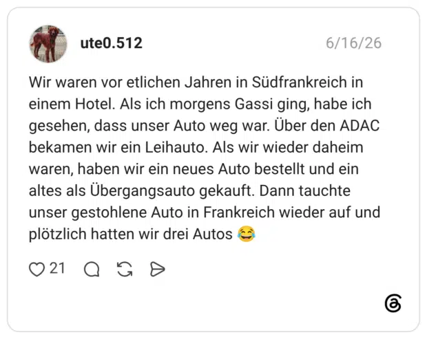Wir waren vor etlichen Jahren in Südfrankreich in einem Hotel. Als ich morgens Gassi ging, habe ich gesehen, dass unser Auto weg war. Über den ADAC bekamen wir ein Leihauto. Als wir wieder daheim waren, haben wir ein neues Auto bestellt und ein altes als Übergangsauto gekauft. Dann tauchte unser gestohlene Auto in Frankreich wieder auf und plötzlich hatten wir drei Autos 😂