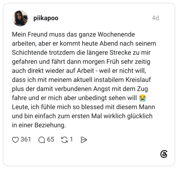 Mein Freund muss das ganze Wochenende arbeiten, aber er kommt heute Abend nach seinem Schichtende trotzdem die längere Strecke zu mir gefahren und fährt dann morgen Früh sehr zeitig auch direkt wieder auf Arbeit - weil er nicht will, dass ich mit meinem aktuell instabilem Kreislauf plus der damit verbundenen Angst mit dem Zug fahre und er mich aber unbedingt sehen will 😭 Leute, ich fühle mich so blessed mit diesem Mann und bin einfach zum ersten Mal wirklich glücklich in einer Beziehung.