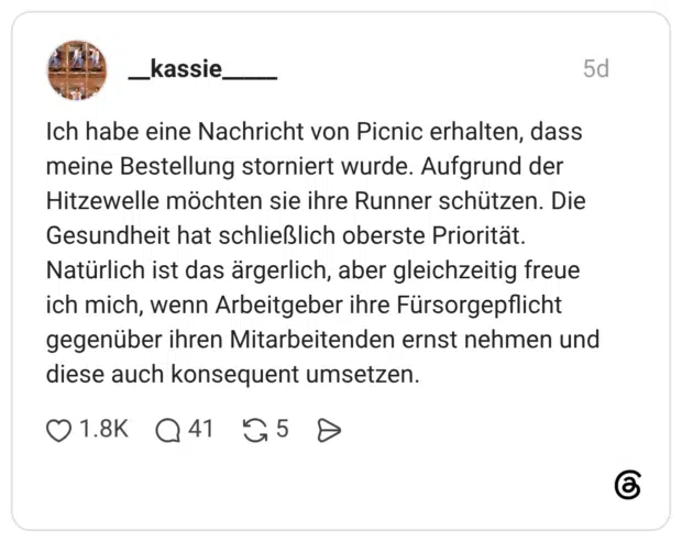 Ich habe eine Nachricht von Picnic erhalten, dass meine Bestellung storniert wurde. Aufgrund der Hitzewelle möchten sie ihre Runner schützen. Die Gesundheit hat schließlich oberste Priorität. Natürlich ist das ärgerlich, aber gleichzeitig freue ich mich, wenn Arbeitgeber ihre Fürsorgepflicht gegenüber ihren Mitarbeitenden ernst nehmen und diese auch konsequent umsetzen.