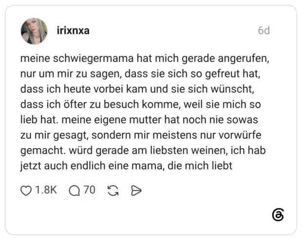 meine schwiegermama hat mich gerade angerufen, nur um mir zu sagen, dass sie sich so gefreut hat, dass ich heute vorbei kam und sie sich wünscht, dass ich öfter zu besuch komme, weil sie mich so lieb hat. meine eigene mutter hat noch nie sowas zu mir gesagt, sondern mir meistens nur vorwürfe gemacht. würd gerade am liebsten weinen, ich hab jetzt auch endlich eine mama, die mich liebt