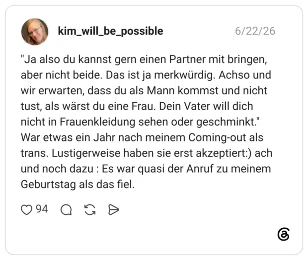 "Ja also du kannst gern einen Partner mit bringen, aber nicht beide. Das ist ja merkwürdig. Achso und wir erwarten, dass du als Mann kommst und nicht tust, als wärst du eine Frau. Dein Vater will dich nicht in Frauenkleidung sehen oder geschminkt." War etwas ein Jahr nach meinem Coming-out als trans. Lustigerweise haben sie erst akzeptiert:) ach und noch dazu : Es war quasi der Anruf zu meinem Geburtstag als das fiel.