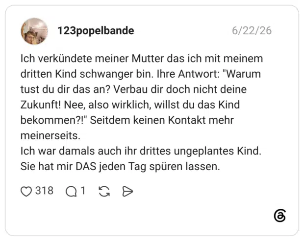 Ich verkündete meiner Mutter das ich mit meinem dritten Kind schwanger bin. Ihre Antwort: "Warum tust du dir das an? Verbau dir doch nicht deine Zukunft! Nee, also wirklich, willst du das Kind bekommen?!" Seitdem keinen Kontakt mehr meinerseits. Ich war damals auch ihr drittes ungeplantes Kind. Sie hat mir DAS jeden Tag spüren lassen.