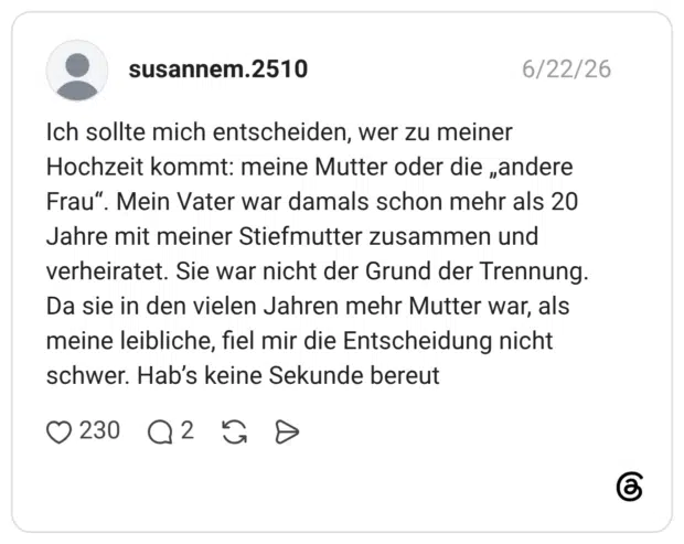 Ich sollte mich entscheiden, wer zu meiner Hochzeit kommt: meine Mutter oder die „andere Frau“. Mein Vater war damals schon mehr als 20 Jahre mit meiner Stiefmutter zusammen und verheiratet. Sie war nicht der Grund der Trennung. Da sie in den vielen Jahren mehr Mutter war, als meine leibliche, fiel mir die Entscheidung nicht schwer. Hab’s keine Sekunde bereut