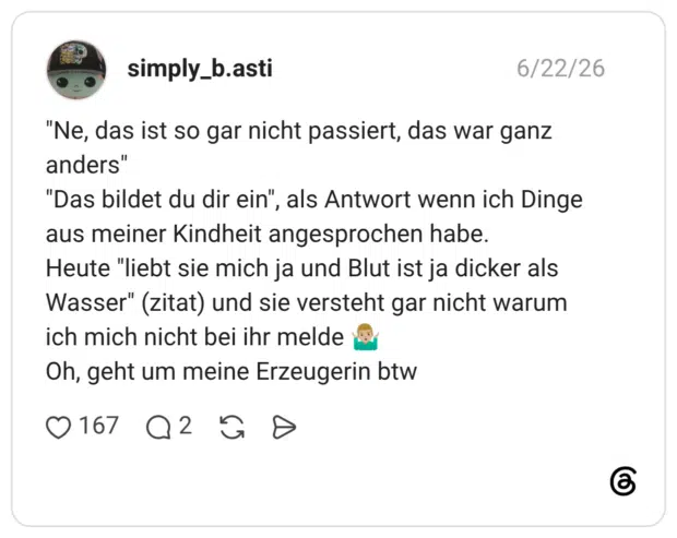 "Ne, das ist so gar nicht passiert, das war ganz anders" "Das bildet du dir ein", als Antwort wenn ich Dinge aus meiner Kindheit angesprochen habe. Heute "liebt sie mich ja und Blut ist ja dicker als Wasser" (zitat) und sie versteht gar nicht warum ich mich nicht bei ihr melde 🤷🏼♂️ Oh, geht um meine Erzeugerin btw