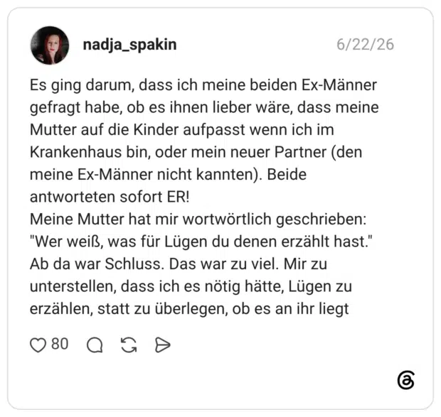 Es ging darum, dass ich meine beiden Ex-Männer gefragt habe, ob es ihnen lieber wäre, dass meine Mutter auf die Kinder aufpasst wenn ich im Krankenhaus bin, oder mein neuer Partner (den meine Ex-Männer nicht kannten). Beide antworteten sofort ER! Meine Mutter hat mir wortwörtlich geschrieben: "Wer weiß, was für Lügen du denen erzählt hast." Ab da war Schluss. Das war zu viel. Mir zu unterstellen, dass ich es nötig hätte, Lügen zu erzählen, statt zu überlegen, ob es an ihr liegt