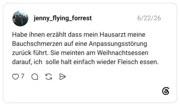 Habe ihnen erzählt dass mein Hausarzt meine Bauchschmerzen auf eine Anpassungsstörung zurück führt. Sie meinten am Weihnachtsessen darauf, ich solle halt einfach wieder Fleisch essen.
