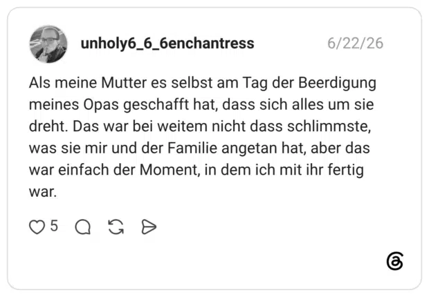 Als meine Mutter es selbst am Tag der Beerdigung meines Opas geschafft hat, dass sich alles um sie dreht. Das war bei weitem nicht dass schlimmste, was sie mir und der Familie angetan hat, aber das war einfach der Moment, in dem ich mit ihr fertig war.