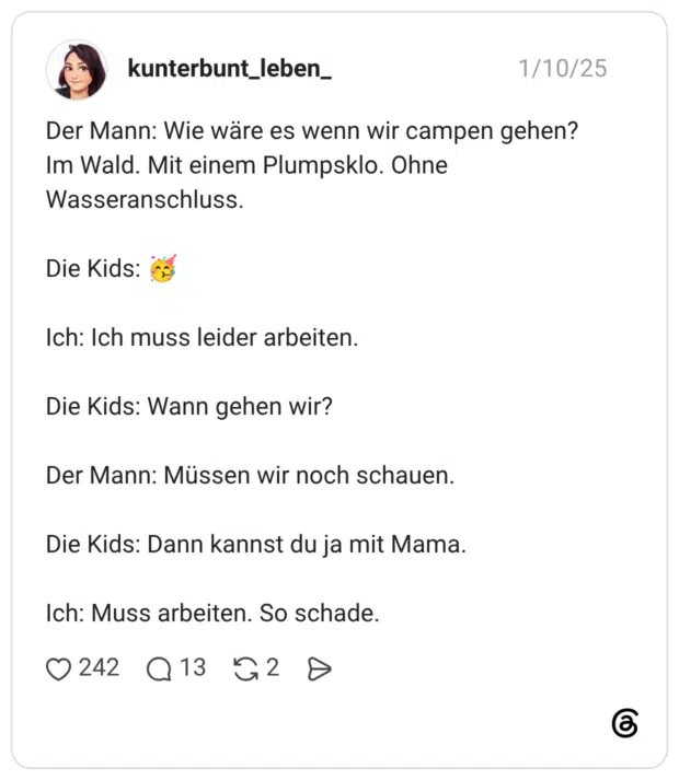 Der Mann: Wie wäre es wenn wir campen gehen? Im Wald. Mit einem Plumpsklo. Ohne Wasseranschluss. Die Kids: 🥳 Ich: Ich muss leider arbeiten. Die Kids: Wann gehen wir? Der Mann: Müssen wir noch schauen. Die Kids: Dann kannst du ja mit Mama. Ich: Muss arbeiten. So schade.