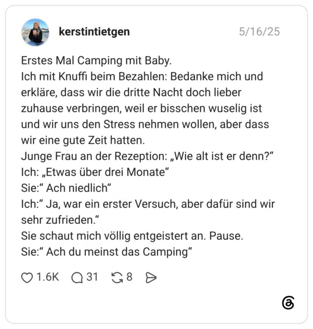 Erstes Mal Camping mit Baby. Ich mit Knuffi beim Bezahlen: Bedanke mich und erkläre, dass wir die dritte Nacht doch lieber zuhause verbringen, weil er bisschen wuselig ist und wir uns den Stress nehmen wollen, aber dass wir eine gute Zeit hatten. Junge Frau an der Rezeption: „Wie alt ist er denn?“ Ich: „Etwas über drei Monate“ Sie:“ Ach niedlich“ Ich:“ Ja, war ein erster Versuch, aber dafür sind wir sehr zufrieden.“ Sie schaut mich völlig entgeistert an. Pause. Sie:“ Ach du meinst das Camping“