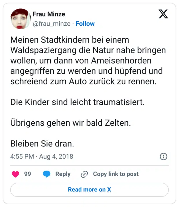 Meinen Stadtkindern bei einem Waldspaziergang die Natur nahe bringen wollen, um dann von Ameisenhorden angegriffen zu werden und hüpfend und schreiend zum Auto zurück zu rennen. Die Kinder sind leicht traumatisiert. Übrigens gehen wir bald Zelten. Bleiben Sie dran.