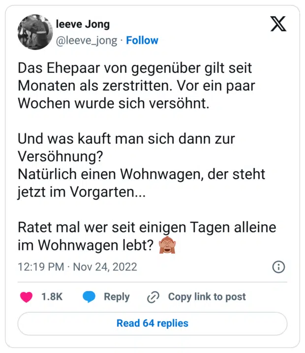 Das Ehepaar von gegenüber gilt seit Monaten als zerstritten. Vor ein paar Wochen wurde sich versöhnt. Und was kauft man sich dann zur Versöhnung? Natürlich einen Wohnwagen, der steht jetzt im Vorgarten... Ratet mal wer seit einigen Tagen alleine im Wohnwagen lebt? 🙈
