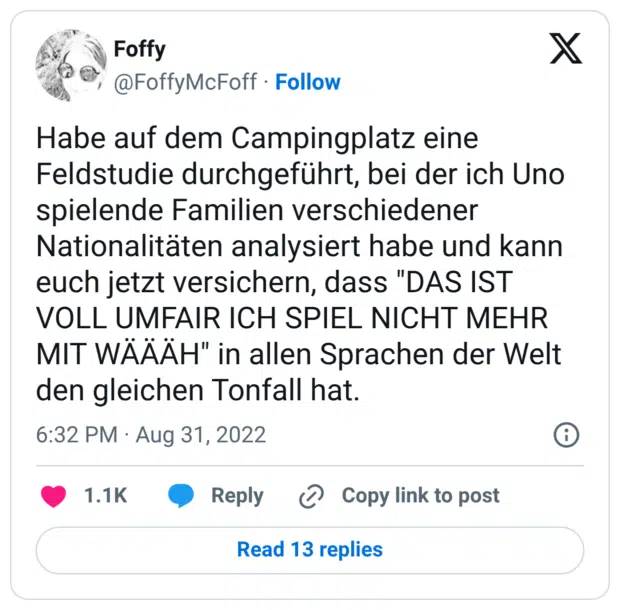 Habe auf dem Campingplatz eine Feldstudie durchgeführt, bei der ich Uno spielende Familien verschiedener Nationalitäten analysiert habe und kann euch jetzt versichern, dass "DAS IST VOLL UMFAIR ICH SPIEL NICHT MEHR MIT WÄÄÄH" in allen Sprachen der Welt den gleichen Tonfall hat.