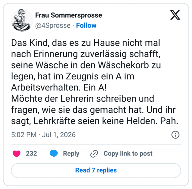 Das Kind, das es zu Hause nicht mal nach Erinnerung zuverlässig schafft, seine Wäsche in den Wäschekorb zu legen, hat im Zeugnis ein A im Arbeitsverhalten. Ein A! Möchte der Lehrerin schreiben und fragen, wie sie das gemacht hat. Und ihr sagt, Lehrkräfte seien keine Helden.