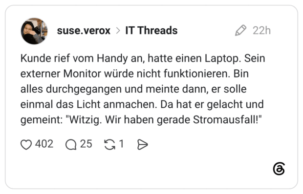 Kunde rief vom Handy an, hatte einen Laptop. Sein externer Monitor würde nicht funktionieren. Bin alles durchgegangen und meinte dann, er solle einmal das Licht anmachen. Da hat er gelacht und gemeint: "Witzig. Wir haben gerade Stromausfall!"