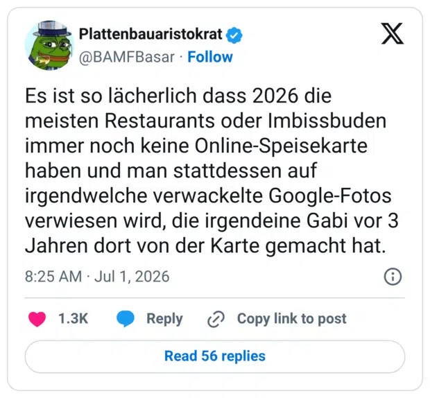 Es ist so lächerlich dass 2026 die meisten Restaurants oder Imbissbuden immer noch keine Online-Speisekarte haben und man stattdessen auf irgendwelche verwackelte Google-Fotos verwiesen wird, die irgendeine Gabi vor 3 Jahren dort von der Karte gemacht hat.