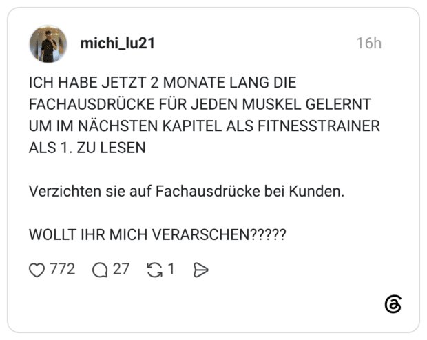 ICH HABE JETZT 2 MONATE LANG DIE FACHAUSDRÜCKE FÜR JEDEN MUSKEL GELERNT UM IM NÄCHSTEN KAPITEL ALS FITNESSTRAINER ALS 1. ZU LESEN Verzichten sie auf Fachausdrücke bei Kunden. WOLLT IHR MICH VERARSCHEN?????