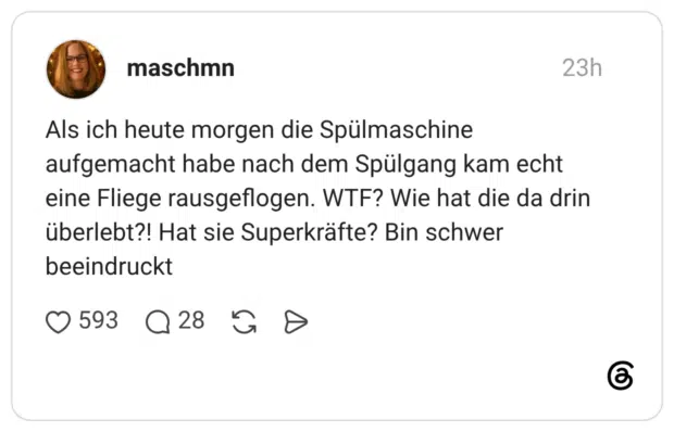 Als ich heute morgen die Spülmaschine aufgemacht habe nach dem Spülgang kam echt eine Fliege rausgeflogen. WTF? Wie hat die da drin überlebt?! Hat sie Superkräfte? Bin schwer beeindruckt