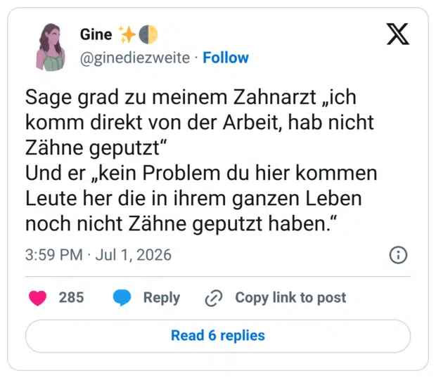 Sage grad zu meinem Zahnarzt „ich komm direkt von der Arbeit, hab nicht Zähne geputzt" Und er „kein Problem du hier kommen Leute her die in ihrem ganzen Leben noch nicht Zähne geputzt haben."