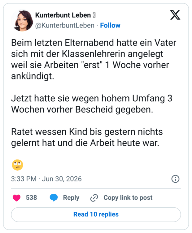 Beim letzten Elternabend hatte ein Vater sich mit der Klassenlehrerin angelegt weil sie Arbeiten "erst" 1 Woche vorher ankündigt. Jetzt hatte sie wegen hohem Umfang 3 Wochen vorher Bescheid gegeben. Ratet wessen Kind bis gestern nichts gelernt hat und die Arbeit heute war. 🙄