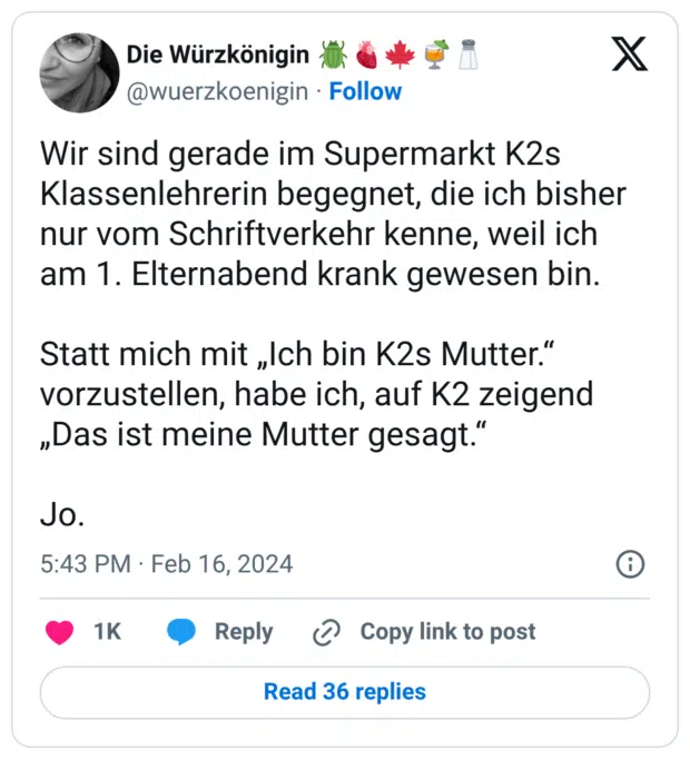 Wir sind gerade im Supermarkt K2s Klassenlehrerin begegnet, die ich bisher nur vom Schriftverkehr kenne, weil ich am 1. Elternabend krank gewesen bin. Statt mich mit „Ich bin K2s Mutter.“ vorzustellen, habe ich, auf K2 zeigend „Das ist meine Mutter gesagt.“ Jo.