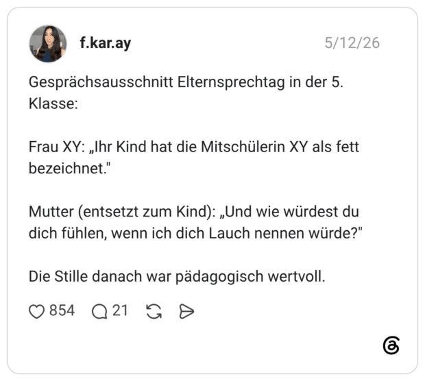 Gesprächsausschnitt Elternsprechtag in der 5. Klasse: Frau XY: „Ihr Kind hat die Mitschülerin XY als fett bezeichnet." Mutter (entsetzt zum Kind): „Und wie würdest du dich fühlen, wenn ich dich Lauch nennen würde?" Die Stille danach war pädagogisch wertvoll.