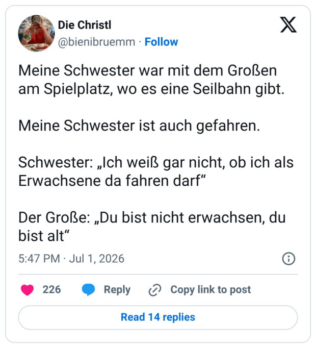 Meine Schwester war mit dem Großen am Spielplatz, wo es eine Seilbahn gibt. Meine Schwester ist auch gefahren. Schwester: „Ich weiß gar nicht, ob ich als Erwachsene da fahren darf" Der Große: „Du bist nicht erwachsen, du bist alt"
