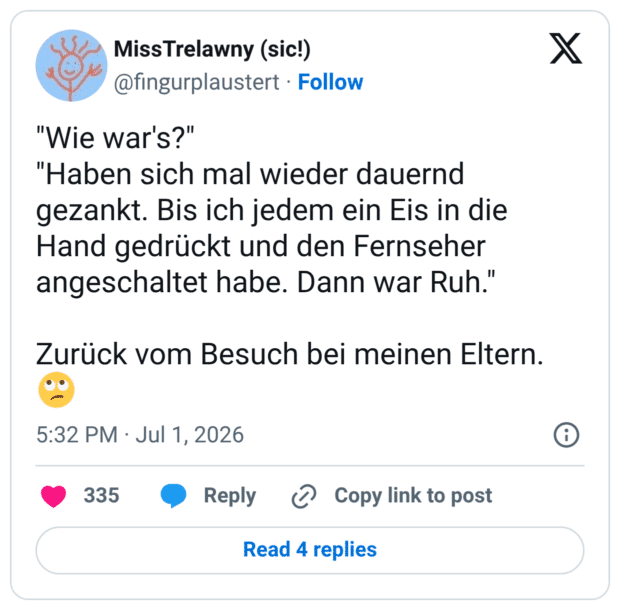 "Wie war's?" "Haben sich mal wieder dauernd gezankt. Bis ich jedem ein Eis in die Hand gedrückt und den Fernseher angeschaltet habe. Dann war Ruh." Zurück vom Besuch bei meinen Eltern.